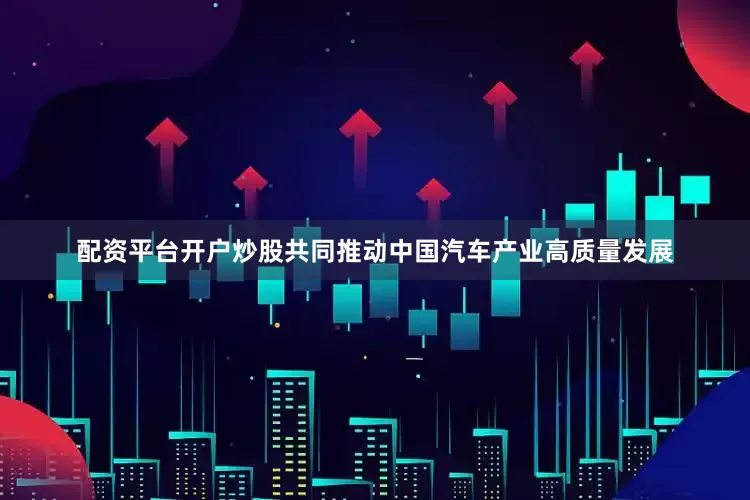 配资平台开户炒股共同推动中国汽车产业高质量发展