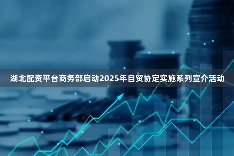 湖北配资平台商务部启动2025年自贸协定实施系列宣介活动