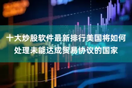 十大炒股软件最新排行美国将如何处理未能达成贸易协议的国家