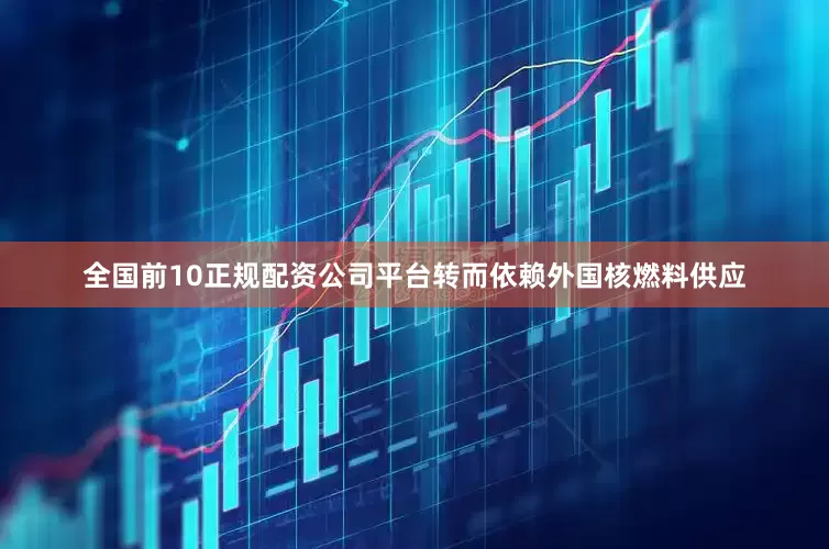 全国前10正规配资公司平台转而依赖外国核燃料供应