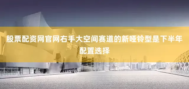 股票配资网官网右手大空间赛道的新哑铃型是下半年配置选择