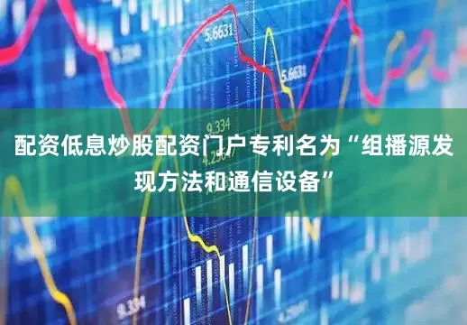 配资低息炒股配资门户专利名为“组播源发现方法和通信设备”