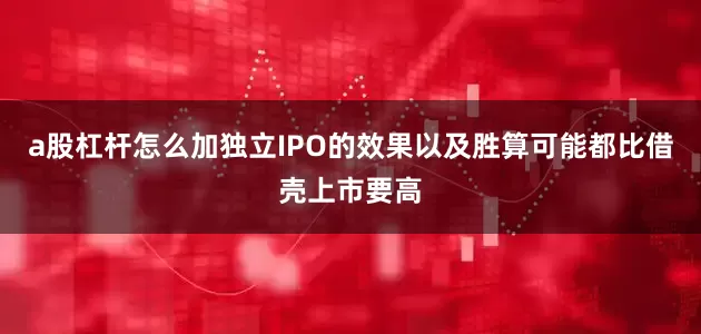a股杠杆怎么加独立IPO的效果以及胜算可能都比借壳上市要高