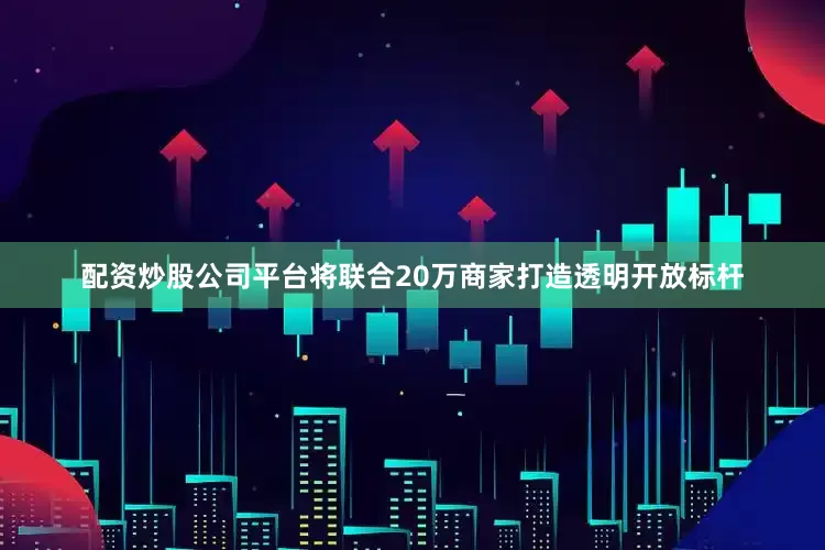 配资炒股公司平台将联合20万商家打造透明开放标杆