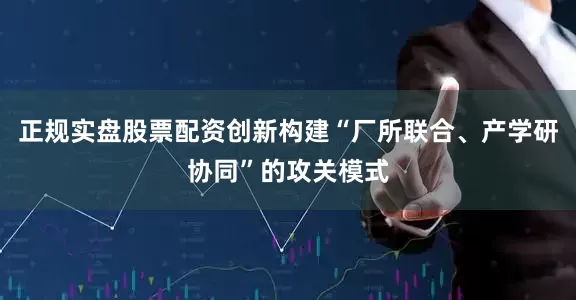 正规实盘股票配资创新构建“厂所联合、产学研协同”的攻关模式